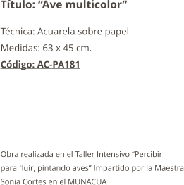 Título: “Ave multicolor” Técnica: Acuarela sobre papel Medidas: 63 x 45 cm. Código: AC-PA181      Obra realizada en el Taller Intensivo “Percibir para fluir, pintando aves” Impartido por la Maestra Sonia Cortes en el MUNACUA