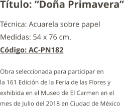 Título: “Doña Primavera” Técnica: Acuarela sobre papel  Medidas: 54 x 76 cm. Código: AC-PN182  Obra seleccionada para participar en  la 161 Edición de la Feria de las Flores y  exhibida en el Museo de El Carmen en el  mes de Julio del 2018 en Ciudad de México